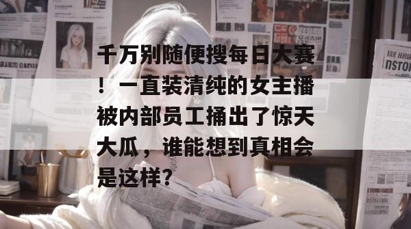 千万别随便搜每日大赛！一直装清纯的女主播被内部员工捅出了惊天大瓜，谁能想到真相会是这样？