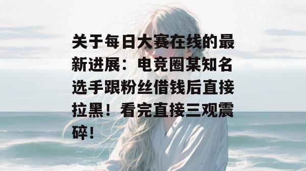 关于每日大赛在线的最新进展：电竞圈某知名选手跟粉丝借钱后直接拉黑！看完直接三观震碎！