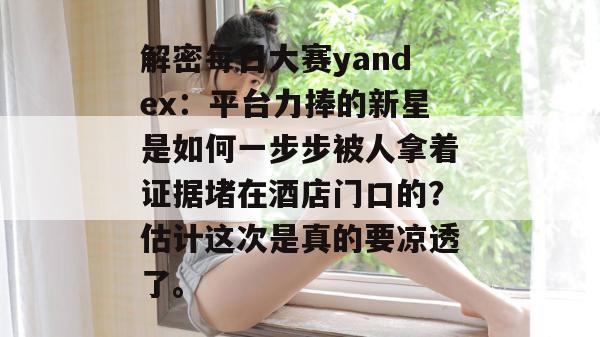 解密每日大赛yandex:平台力捧的新星是如何一步步被人拿着证据堵在酒店门口的?估计这次是真的要凉透了。