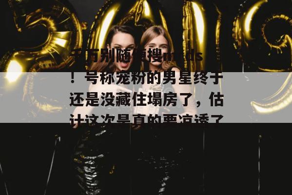 千万别随便搜mrds！号称宠粉的男星终于还是没藏住塌房了，估计这次是真的要凉透了。