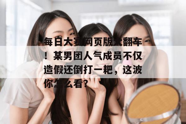 每日大赛网页版大翻车!某男团人气成员不仅造假还倒打一耙,这波你怎么看? 每日大赛网页版大翻车!某男团人气成员不仅造假还倒打一耙,这波你怎么看?