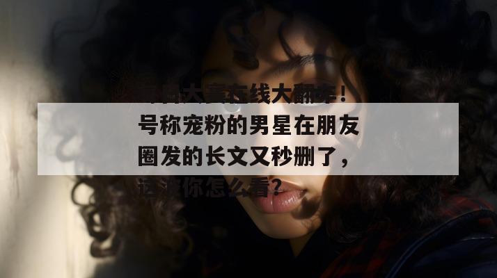 每日大赛在线大翻车!号称宠粉的男星在朋友圈发的长文又秒删了,这波你怎么看? 每日大赛在线大翻车!号称宠粉的男星在朋友圈发的长文又秒删了,这波你怎么看?