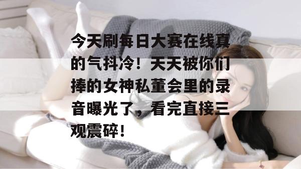 今天刷每日大赛在线真的气抖冷!天天被你们捧的女神私董会里的录音曝光了,看完直接三观震碎! 今天刷每日大赛在线真的气抖冷!天天被你们捧的女神私董会里的录音曝光了,看完直接三观震碎!