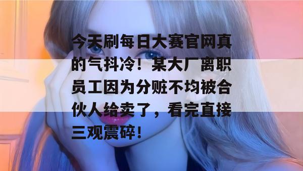 今天刷每日大赛官网真的气抖冷!某大厂离职员工因为分赃不均被合伙人给卖了,看完直接三观震碎! 今天刷每日大赛官网真的气抖冷!某大厂离职员工因为分赃不均被合伙人给卖了,看完直接三观震碎!