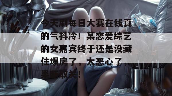 今天刷每日大赛在线真的气抖冷!某恋爱综艺的女嘉宾终于还是没藏住塌房了,太恶心了,果断取关! 今天刷每日大赛在线真的气抖冷!某恋爱综艺的女嘉宾终于还是没藏住塌房了,太恶心了,果断取关!