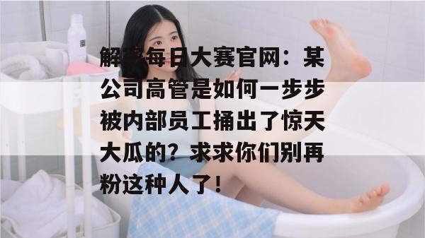 解密每日大赛官网:某公司高管是如何一步步被内部员工捅出了惊天大瓜的?求求你们别再粉这种人了! 解密每日大赛官网:某公司高管是如何一步步被内部员工捅出了惊天大瓜的?求求你们别再粉这种人了!