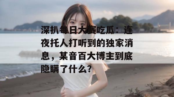 深扒每日大赛吃瓜:连夜托人打听到的独家消息,某音百大博主到底隐瞒了什么? 深扒每日大赛吃瓜:连夜托人打听到的独家消息,某音百大博主到底隐瞒了什么?