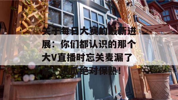 关于每日大赛的最新进展：你们都认识的那个大V直播时忘关麦漏了底！这瓜绝对保熟！