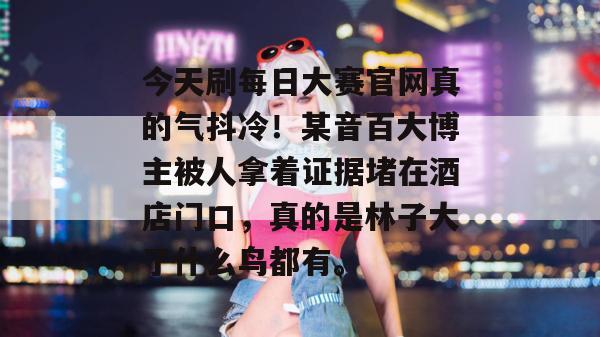 今天刷每日大赛官网真的气抖冷!某音百大博主被人拿着证据堵在酒店门口,真的是林子大了什么鸟都有。 今天刷每日大赛官网真的气抖冷!某音百大博主被人拿着证据堵在酒店门口,真的是林子大了什么鸟都有。