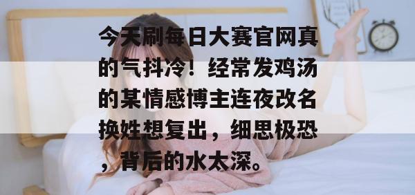 今天刷每日大赛官网真的气抖冷!经常发鸡汤的某情感博主连夜改名换姓想复出,细思极恐,背后的水太深。 今天刷每日大赛官网真的气抖冷!经常发鸡汤的某情感博主连夜改名换姓想复出,细思极恐,背后的水太深。