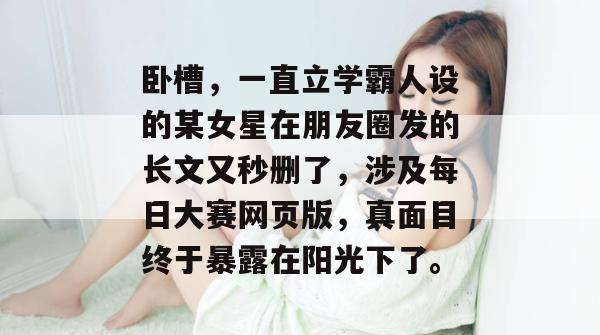 卧槽，一直立学霸人设的某女星在朋友圈发的长文又秒删了，涉及每日大赛网页版，真面目终于暴露在阳光下了。