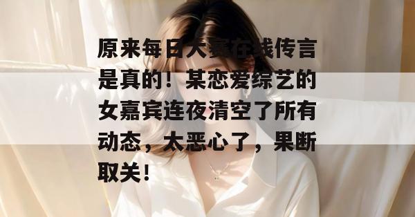 原来每日大赛在线传言是真的！某恋爱综艺的女嘉宾连夜清空了所有动态，太恶心了，果断取关！