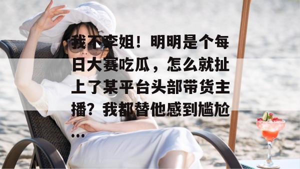 我不李姐！明明是个每日大赛吃瓜，怎么就扯上了某平台头部带货主播？我都替他感到尴尬...