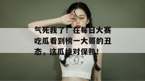 气死我了！在每日大赛吃瓜看到榜一大哥的丑态，这瓜绝对保熟！