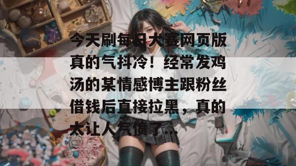 今天刷每日大赛网页版真的气抖冷!经常发鸡汤的某情感博主跟粉丝借钱后直接拉黑,真的太让人气愤了... 今天刷每日大赛网页版真的气抖冷!经常发鸡汤的某情感博主跟粉丝借钱后直接拉黑,真的太让人气愤了...