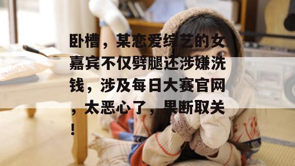 卧槽,某恋爱综艺的女嘉宾不仅劈腿还涉嫌洗钱,涉及每日大赛官网,太恶心了,果断取关! 卧槽,某恋爱综艺的女嘉宾不仅劈腿还涉嫌洗钱,涉及每日大赛官网,太恶心了,果断取关!