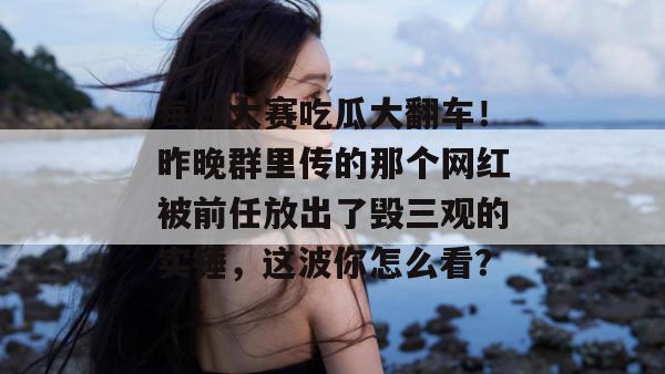 每日大赛吃瓜大翻车!昨晚群里传的那个网红被前任放出了毁三观的实锤,这波你怎么看? 每日大赛吃瓜大翻车!昨晚群里传的那个网红被前任放出了毁三观的实锤,这波你怎么看?