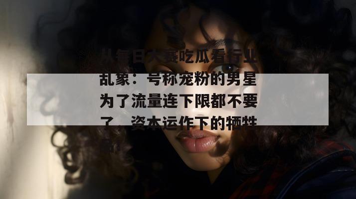 从每日大赛吃瓜看行业乱象：号称宠粉的男星为了流量连下限都不要了，资本运作下的牺牲品！