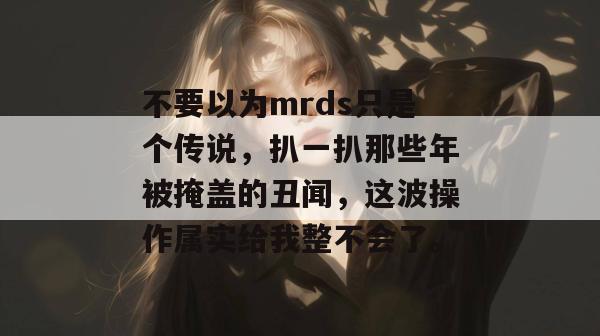不要以为mrds只是个传说,扒一扒那些年被掩盖的丑闻,这波操作属实给我整不会了。 不要以为mrds只是个传说,扒一扒那些年被掩盖的丑闻,这波操作属实给我整不会了。