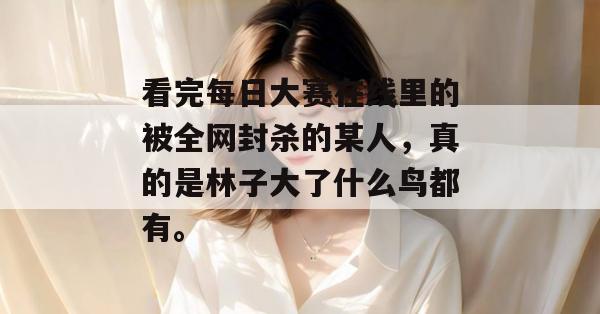 看完每日大赛在线里的被全网封杀的某人,真的是林子大了什么鸟都有。 看完每日大赛在线里的被全网封杀的某人,真的是林子大了什么鸟都有。