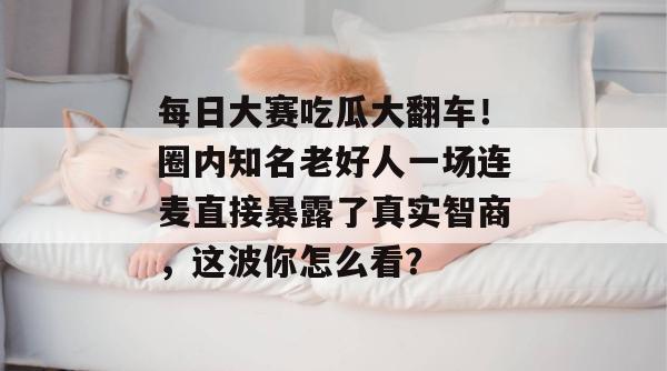 每日大赛吃瓜大翻车!圈内知名老好人一场连麦直接暴露了真实智商,这波你怎么看? 每日大赛吃瓜大翻车!圈内知名老好人一场连麦直接暴露了真实智商,这波你怎么看?