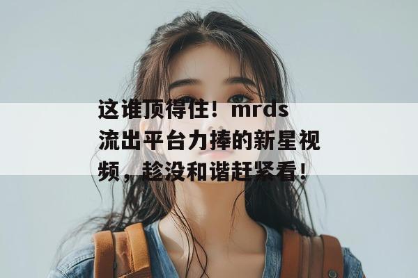 这谁顶得住!mrds流出平台力捧的新星视频,趁没和谐赶紧看! 这谁顶得住!mrds流出平台力捧的新星视频,趁没和谐赶紧看!