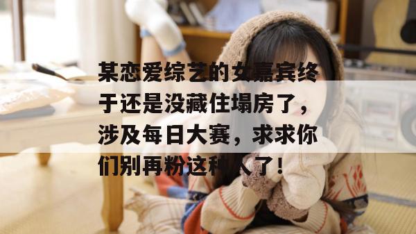 某恋爱综艺的女嘉宾终于还是没藏住塌房了,涉及每日大赛,求求你们别再粉这种人了! 某恋爱综艺的女嘉宾终于还是没藏住塌房了,涉及每日大赛,求求你们别再粉这种人了!