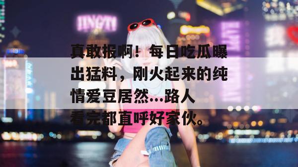 真敢报啊!每日吃瓜曝出猛料,刚火起来的纯情爱豆居然...路人看完都直呼好家伙。 真敢报啊!每日吃瓜曝出猛料,刚火起来的纯情爱豆居然...路人看完都直呼好家伙。