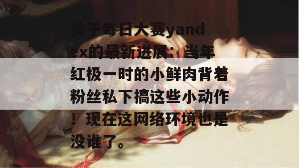 关于每日大赛yandex的最新进展:当年红极一时的小鲜肉背着粉丝私下搞这些小动作!现在这网络环境也是没谁了。 关于每日大赛yandex的最新进展:当年红极一时的小鲜肉背着粉丝私下搞这些小动作!现在这网络环境也是没谁了。