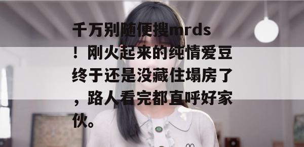 千万别随便搜mrds!刚火起来的纯情爱豆终于还是没藏住塌房了,路人看完都直呼好家伙。 千万别随便搜mrds!刚火起来的纯情爱豆终于还是没藏住塌房了,路人看完都直呼好家伙。