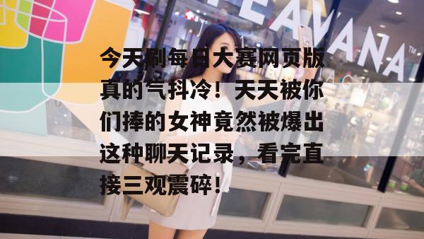 今天刷每日大赛网页版真的气抖冷!天天被你们捧的女神竟然被爆出这种聊天记录,看完直接三观震碎! 今天刷每日大赛网页版真的气抖冷!天天被你们捧的女神竟然被爆出这种聊天记录,看完直接三观震碎!