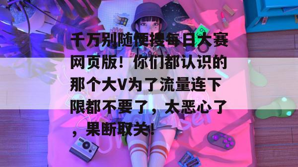 千万别随便搜每日大赛网页版!你们都认识的那个大V为了流量连下限都不要了,太恶心了,果断取关! 千万别随便搜每日大赛网页版!你们都认识的那个大V为了流量连下限都不要了,太恶心了,果断取关!