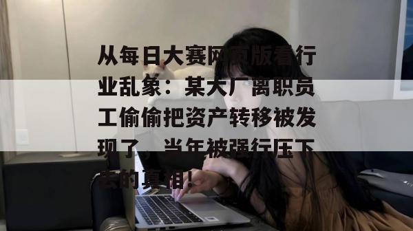 从每日大赛网页版看行业乱象:某大厂离职员工偷偷把资产转移被发现了,当年被强行压下去的真相! 从每日大赛网页版看行业乱象:某大厂离职员工偷偷把资产转移被发现了,当年被强行压下去的真相!