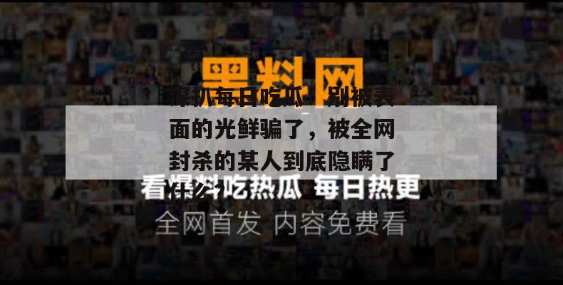 深扒每日吃瓜:别被表面的光鲜骗了,被全网封杀的某人到底隐瞒了什么? 深扒每日吃瓜:别被表面的光鲜骗了,被全网封杀的某人到底隐瞒了什么?