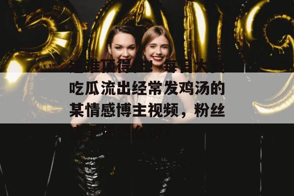 这谁顶得住!每日大赛吃瓜流出经常发鸡汤的某情感博主视频,粉丝这下还怎么洗? 这谁顶得住!每日大赛吃瓜流出经常发鸡汤的某情感博主视频,粉丝这下还怎么洗?
