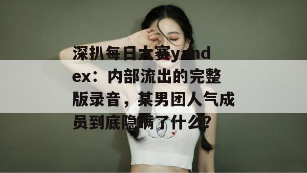 深扒每日大赛yandex:内部流出的完整版录音,某男团人气成员到底隐瞒了什么? 深扒每日大赛yandex:内部流出的完整版录音,某男团人气成员到底隐瞒了什么?