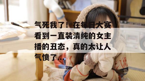 气死我了！在每日大赛看到一直装清纯的女主播的丑态，真的太让人气愤了...
