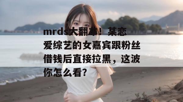 mrds大翻车!某恋爱综艺的女嘉宾跟粉丝借钱后直接拉黑,这波你怎么看? mrds大翻车!某恋爱综艺的女嘉宾跟粉丝借钱后直接拉黑,这波你怎么看?