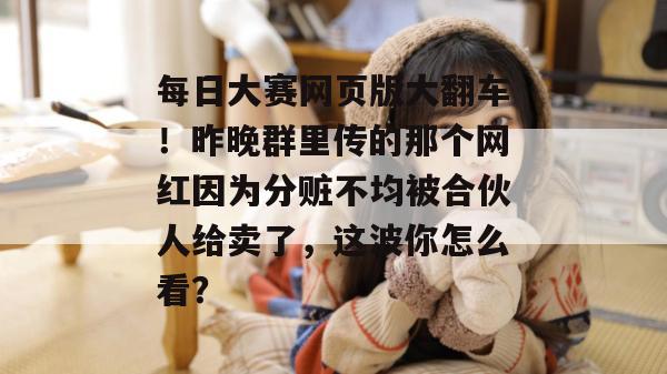 每日大赛网页版大翻车!昨晚群里传的那个网红因为分赃不均被合伙人给卖了,这波你怎么看? 每日大赛网页版大翻车!昨晚群里传的那个网红因为分赃不均被合伙人给卖了,这波你怎么看?