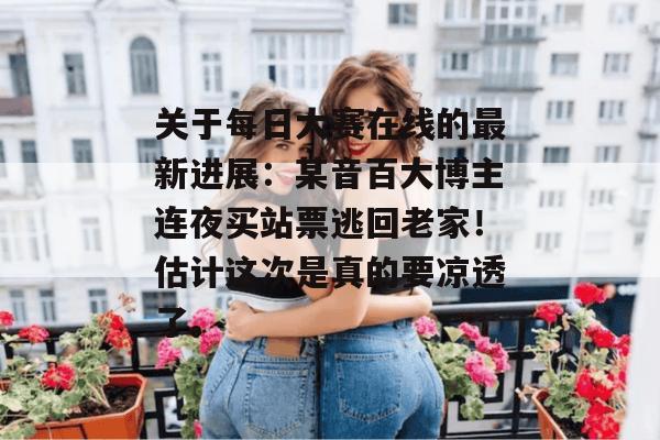 关于每日大赛在线的最新进展：某音百大博主连夜买站票逃回老家！估计这次是真的要凉透了。