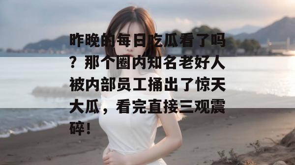 昨晚的每日吃瓜看了吗？那个圈内知名老好人被内部员工捅出了惊天大瓜，看完直接三观震碎！