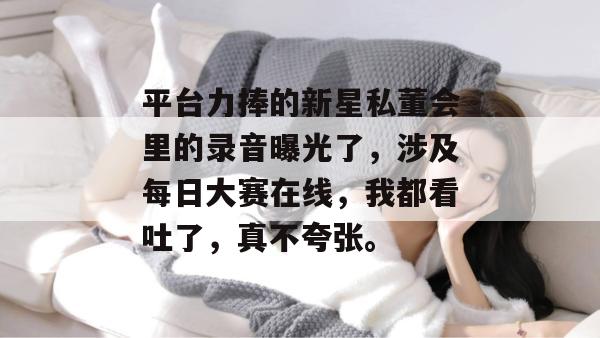 平台力捧的新星私董会里的录音曝光了,涉及每日大赛在线,我都看吐了,真不夸张。 平台力捧的新星私董会里的录音曝光了,涉及每日大赛在线,我都看吐了,真不夸张。