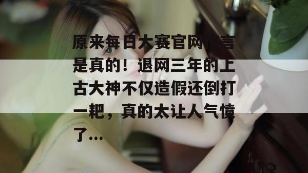 原来每日大赛官网传言是真的！退网三年的上古大神不仅造假还倒打一耙，真的太让人气愤了...