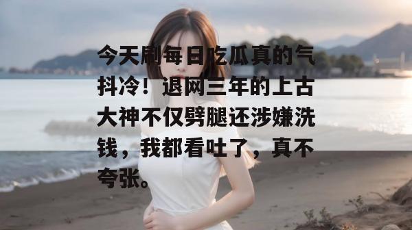 今天刷每日吃瓜真的气抖冷！退网三年的上古大神不仅劈腿还涉嫌洗钱，我都看吐了，真不夸张。
